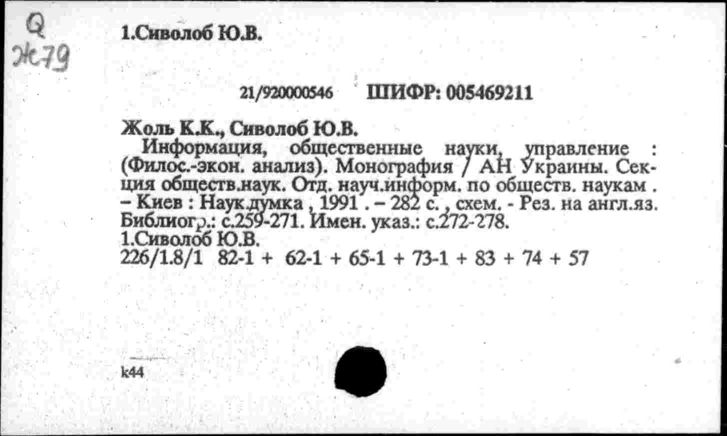 ﻿>73
1 .Си во л об ЮЛ.
21/920000546 ШИФР: 005469211
Жоль КЖМ Снволоб Ю.В.
Информация, общественные науки, управление : (Филос.-экон. анализ). Монография / АН Украины. Секция общесгв.наук. Отд. науч.информ. по обществ, наукам . - Киев : Наук думка , 1991. - 281 с., схем. - Рез. на англ.яз. Библиогр.: с.259-271. Имен, указ.: с.272-278.
1.Сиволоб Ю.В.
226/1.8/1 82-1 + 62-1 + 65-1 + 73-1 + 83 + 74 + 57
к44